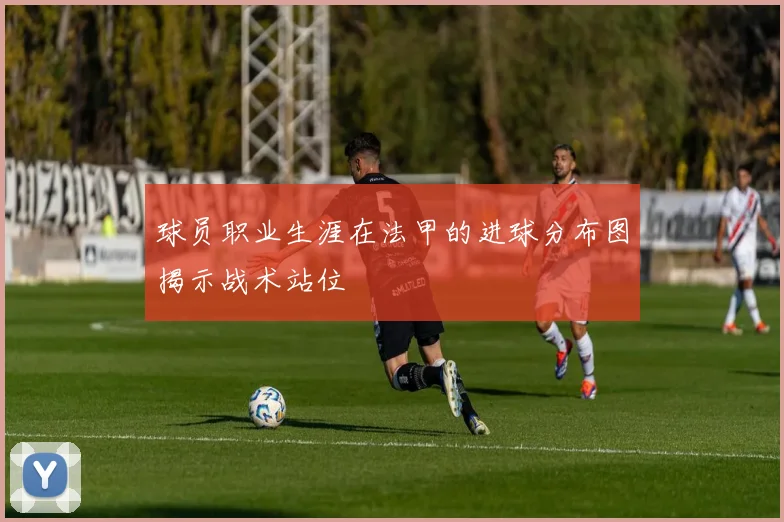 球员职业生涯在法甲的进球分布图揭示战术站位