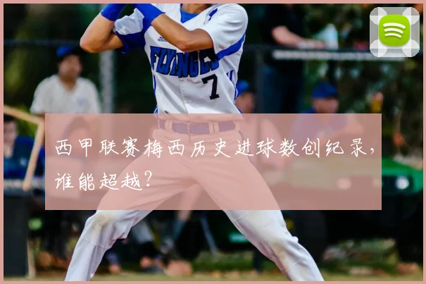 西甲联赛梅西历史进球数创纪录，谁能超越？