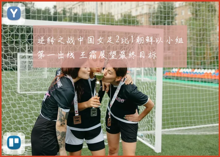 逆转之战中国女足2比1朝鲜以小组第一出线 王霜展望最终目标