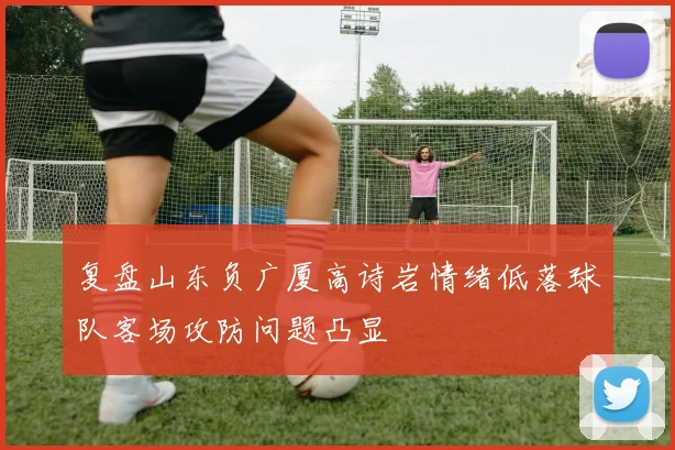 复盘山东负广厦高诗岩情绪低落球队客场攻防问题凸显